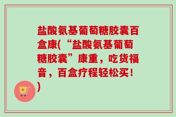 盐酸氨基葡萄糖胶囊百盒康(“盐酸氨基葡萄糖胶囊”康重，吃货福音，百盒疗程轻松买！)
