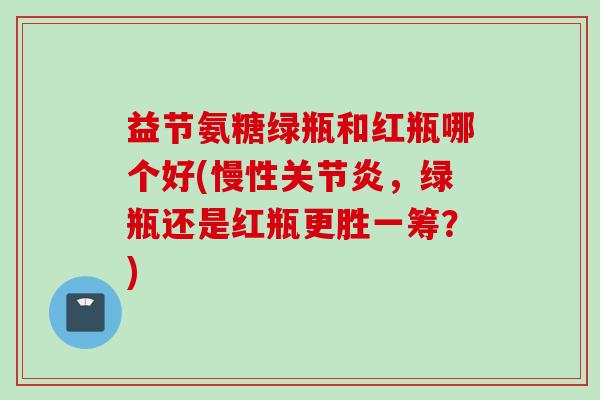 益节氨糖绿瓶和红瓶哪个好(慢性,绿瓶还是红瓶更胜一筹?) 益节氨糖绿瓶和红瓶哪个好(慢性,绿瓶还是红瓶更胜一筹?)