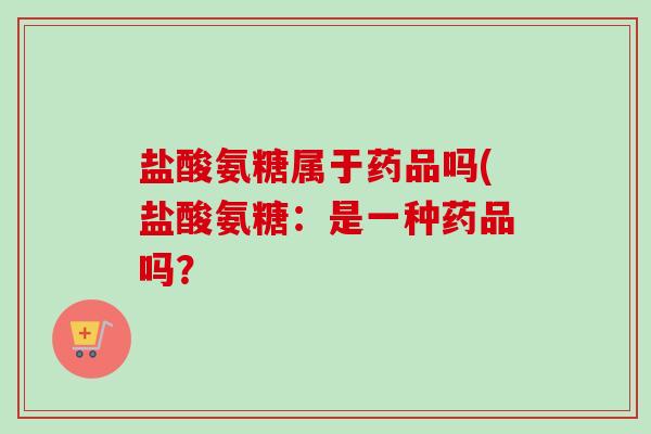 盐酸氨糖属于药品吗(盐酸氨糖：是一种药品吗？