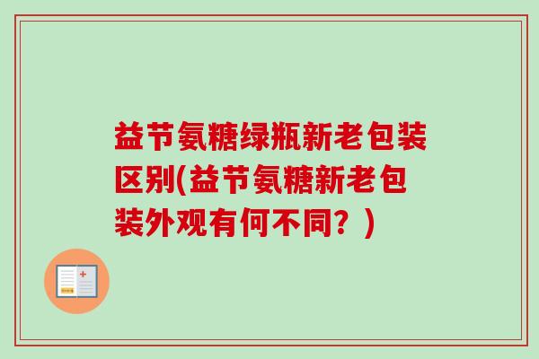益节氨糖绿瓶新老包装区别(益节氨糖新老包装外观有何不同?) 益节氨糖绿瓶新老包装区别(益节氨糖新老包装外观有何不同?)