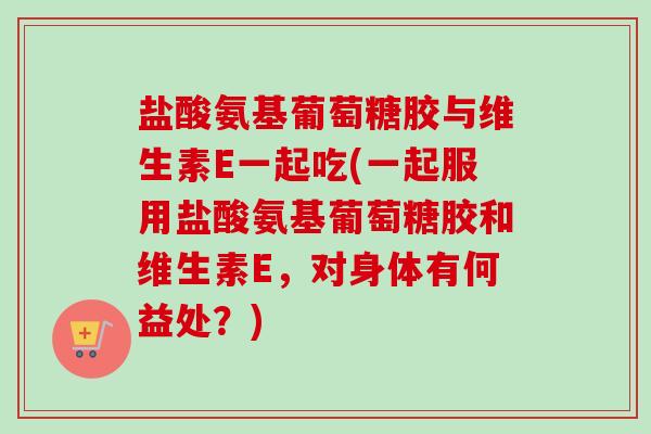 盐酸氨基葡萄糖胶与维生素E一起吃(一起服用盐酸氨基葡萄糖胶和维生素E，对身体有何益处？)