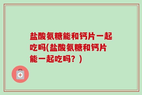 盐酸氨糖能和钙片一起吃吗(盐酸氨糖和钙片能一起吃吗？)