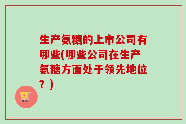 生产氨糖的上市公司有哪些(哪些公司在生产氨糖方面处于领先地位?) 生产氨糖的上市公司有哪些(哪些公司在生产氨糖方面处于领先地位?)