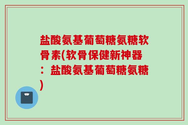 盐酸氨基葡萄糖氨糖软骨素(软骨保健新神器:盐酸氨基葡萄糖氨糖) 盐酸氨基葡萄糖氨糖软骨素(软骨保健新神器:盐酸氨基葡萄糖氨糖)