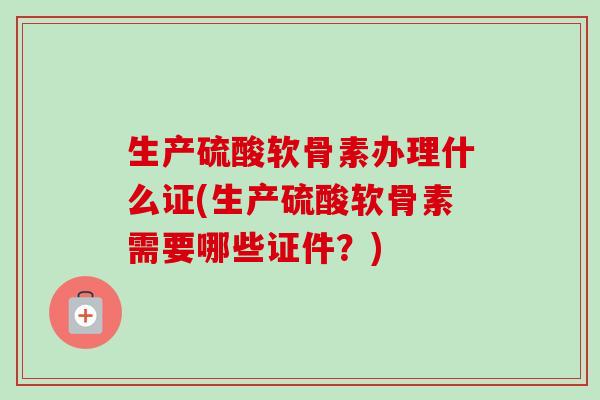 生产硫酸软骨素办理什么证(生产硫酸软骨素需要哪些证件？)