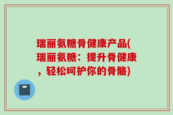 瑞丽氨糖骨健康产品(瑞丽氨糖：提升骨健康，轻松呵护你的骨骼)