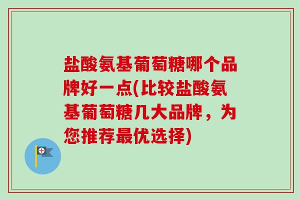 盐酸氨基葡萄糖哪个品牌好一点(比较盐酸氨基葡萄糖几大品牌，为您推荐最优选择)