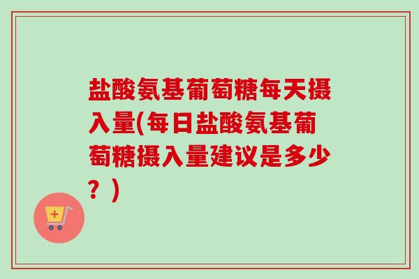 盐酸氨基葡萄糖每天摄入量(每日盐酸氨基葡萄糖摄入量建议是多少？)