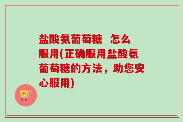 盐酸氨葡萄糖  怎么服用(正确服用盐酸氨葡萄糖的方法，助您安心服用)