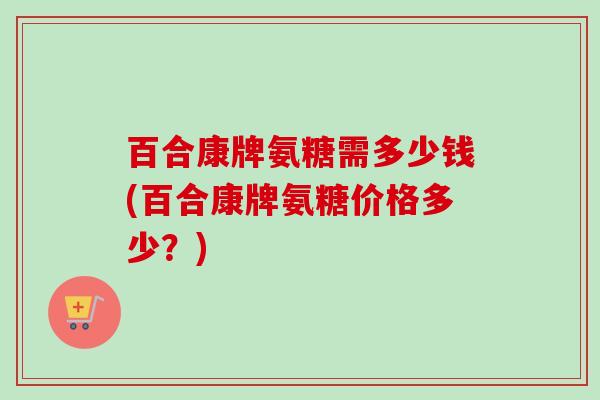 百合康牌氨糖需多少钱(百合康牌氨糖价格多少？)