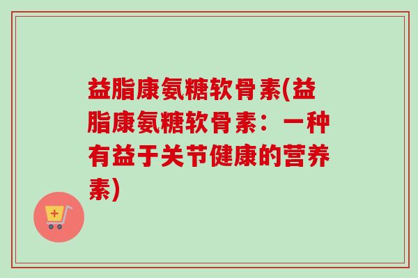 益脂康氨糖软骨素(益脂康氨糖软骨素：一种有益于关节健康的营养素)