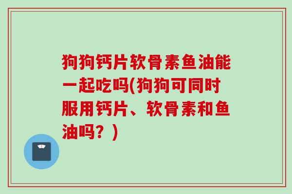 狗狗钙片软骨素鱼油能一起吃吗(狗狗可同时服用钙片、软骨素和鱼油吗？)