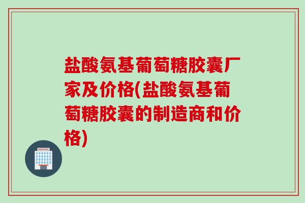 盐酸氨基葡萄糖胶囊厂家及价格(盐酸氨基葡萄糖胶囊的制造商和价格)