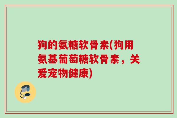 狗的氨糖软骨素(狗用氨基葡萄糖软骨素，关爱宠物健康)
