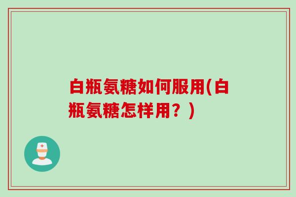 白瓶氨糖如何服用(白瓶氨糖怎样用？)