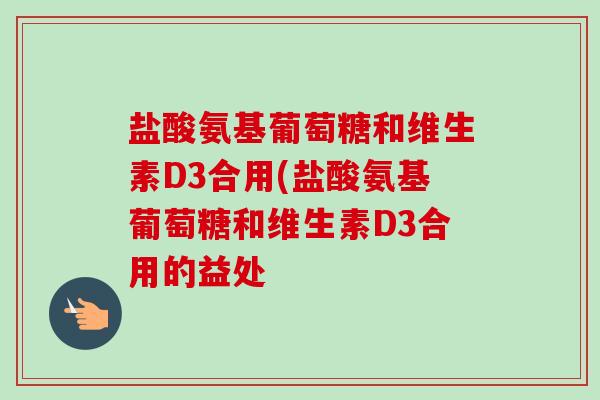 盐酸氨基葡萄糖和维生素D3合用(盐酸氨基葡萄糖和维生素D3合用的益处