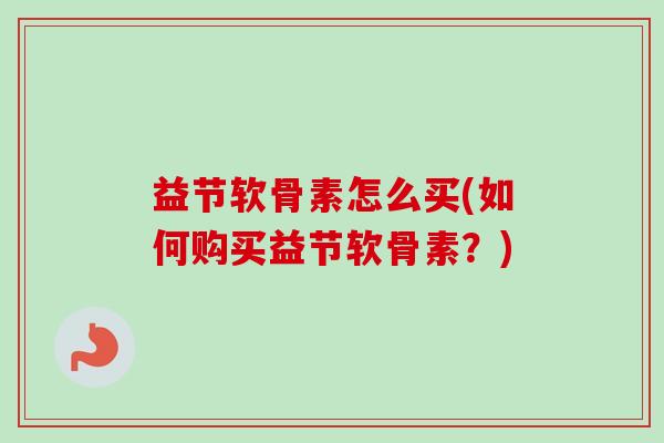 益节软骨素怎么买(如何购买益节软骨素？)