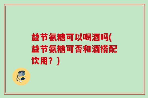 益节氨糖可以喝酒吗(益节氨糖可否和酒搭配饮用？)