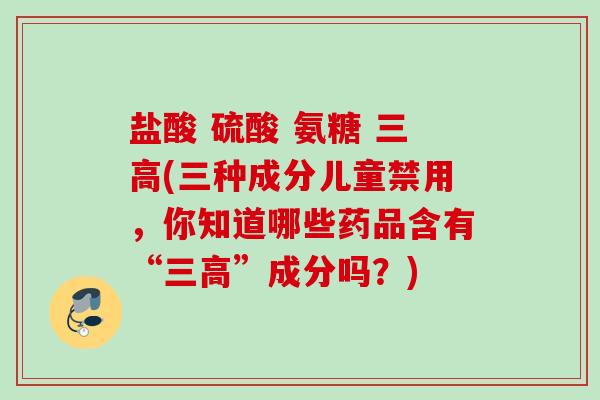 盐酸 硫酸 氨糖 三高(三种成分儿童禁用，你知道哪些药品含有“三高”成分吗？)