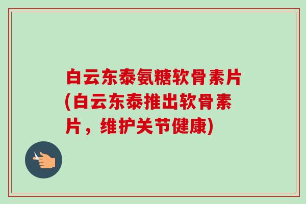 白云东泰氨糖软骨素片(白云东泰推出软骨素片，维护关节健康)
