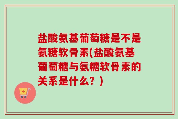 盐酸氨基葡萄糖是不是氨糖软骨素(盐酸氨基葡萄糖与氨糖软骨素的关系是什么？)