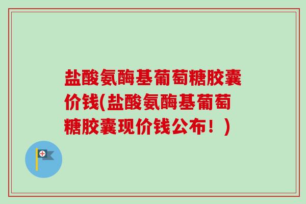 盐酸氨酶基葡萄糖胶囊价钱(盐酸氨酶基葡萄糖胶囊现价钱公布！)