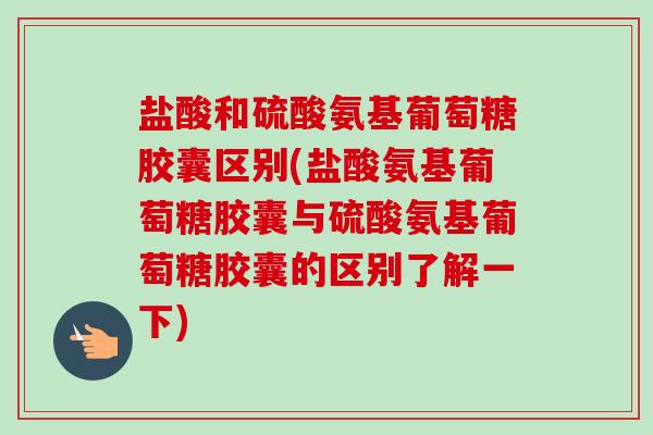 盐酸和硫酸氨基葡萄糖胶囊区别(盐酸氨基葡萄糖胶囊与硫酸氨基葡萄糖胶囊的区别了解一下)