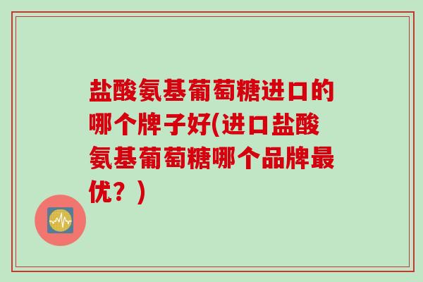 盐酸氨基葡萄糖进口的哪个牌子好(进口盐酸氨基葡萄糖哪个品牌最优？)