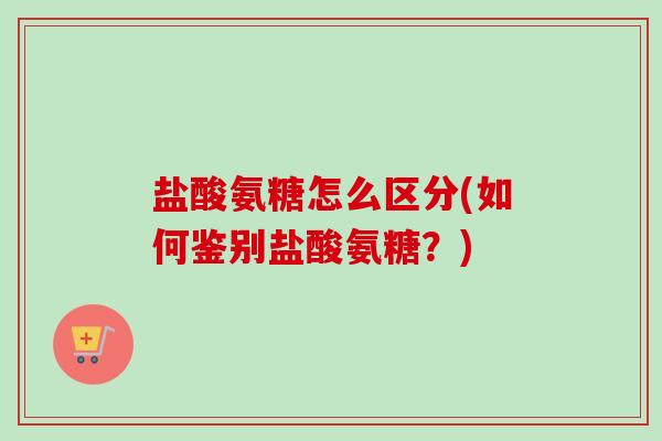 盐酸氨糖怎么区分(如何鉴别盐酸氨糖？)