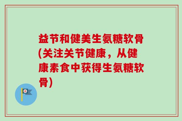 益节和健美生氨糖软骨(关注关节健康,从健康素食中获得生氨糖软骨) 益节和健美生氨糖软骨(关注关节健康,从健康素食中获得生氨糖软骨)