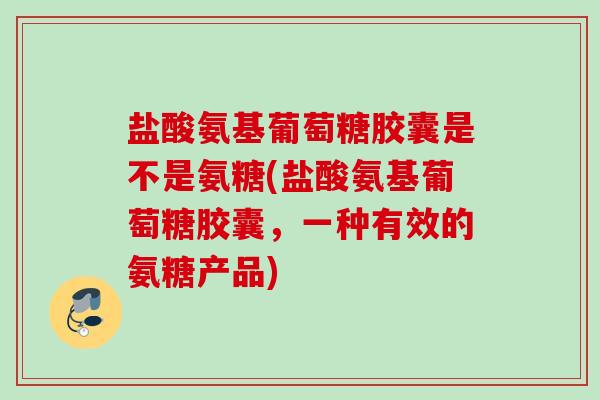 盐酸氨基葡萄糖胶囊是不是氨糖(盐酸氨基葡萄糖胶囊，一种有效的氨糖产品)