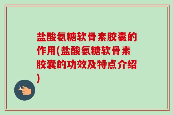 盐酸氨糖软骨素胶囊的作用(盐酸氨糖软骨素胶囊的功效及特点介绍)
