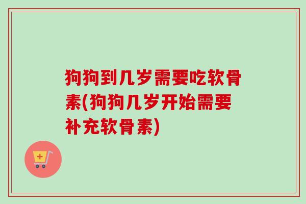 狗狗到几岁需要吃软骨素(狗狗几岁开始需要补充软骨素)