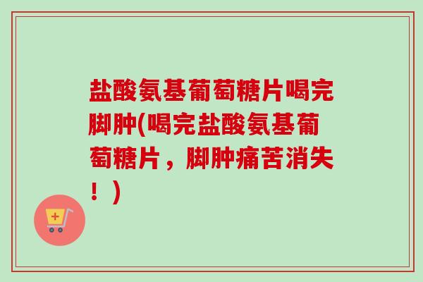 盐酸氨基葡萄糖片喝完脚肿(喝完盐酸氨基葡萄糖片，脚肿痛苦消失！)