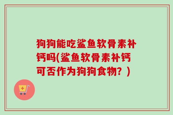 狗狗能吃鲨鱼软骨素补钙吗(鲨鱼软骨素补钙可否作为狗狗食物？)