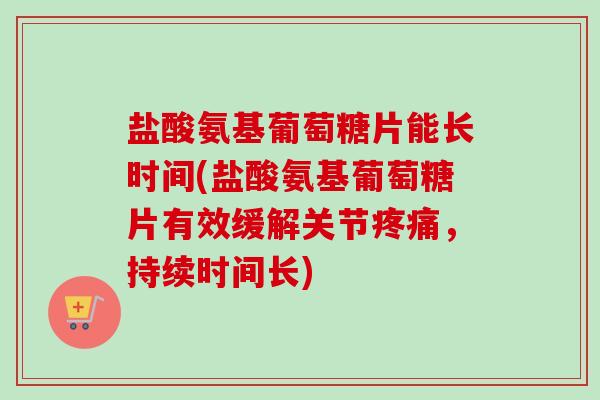 盐酸氨基葡萄糖片能长时间(盐酸氨基葡萄糖片有效缓解关节疼痛，持续时间长)
