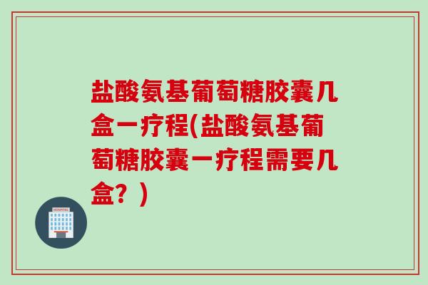 盐酸氨基葡萄糖胶囊几盒一疗程(盐酸氨基葡萄糖胶囊一疗程需要几盒？)