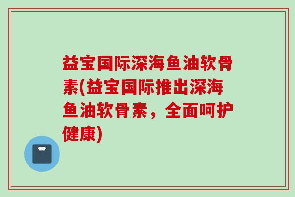 益宝国际深海鱼油软骨素(益宝国际推出深海鱼油软骨素，全面呵护健康)