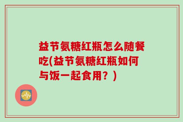 益节氨糖红瓶怎么随餐吃(益节氨糖红瓶如何与饭一起食用?) 益节氨糖红瓶怎么随餐吃(益节氨糖红瓶如何与饭一起食用?)