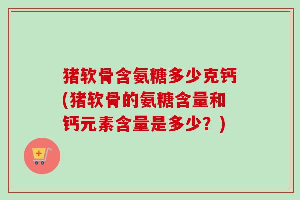 猪软骨含氨糖多少克钙(猪软骨的氨糖含量和钙元素含量是多少？)