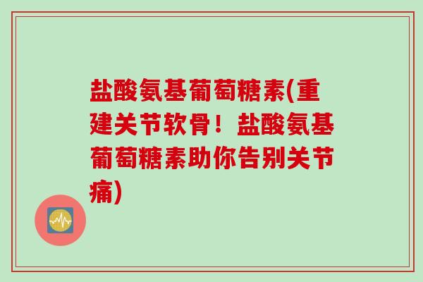 盐酸氨基葡萄糖素(重建关节软骨！盐酸氨基葡萄糖素助你告别关节痛)