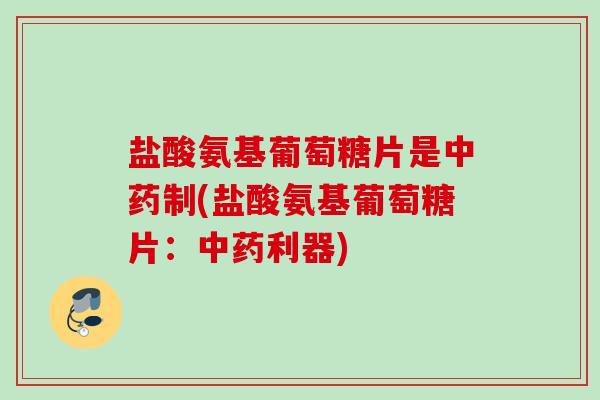 盐酸氨基葡萄糖片是中药制(盐酸氨基葡萄糖片：中药利器)