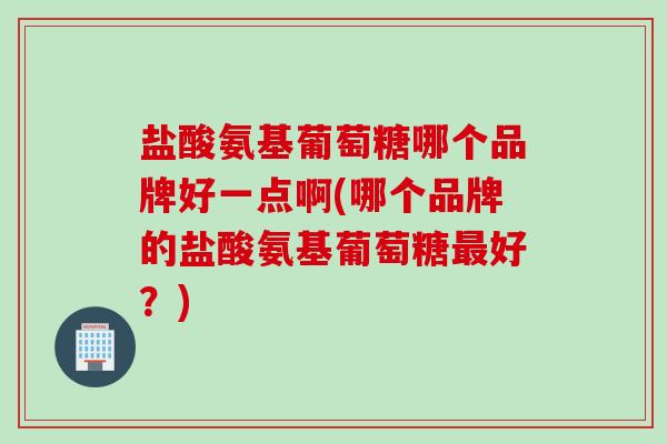 盐酸氨基葡萄糖哪个品牌好一点啊(哪个品牌的盐酸氨基葡萄糖最好？)