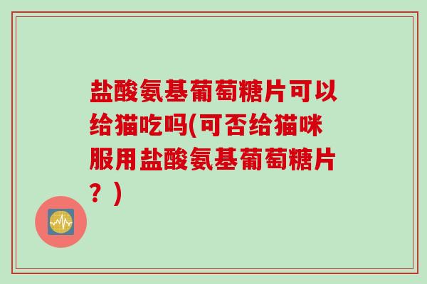 盐酸氨基葡萄糖片可以给猫吃吗(可否给猫咪服用盐酸氨基葡萄糖片？)