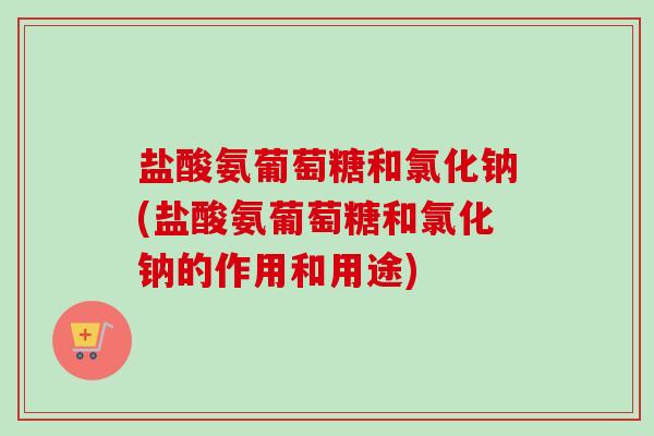 盐酸氨葡萄糖和氯化钠(盐酸氨葡萄糖和氯化钠的作用和用途)
