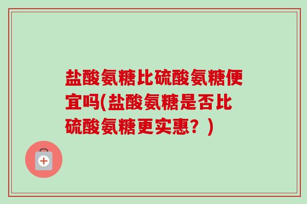 盐酸氨糖比硫酸氨糖便宜吗(盐酸氨糖是否比硫酸氨糖更实惠？)