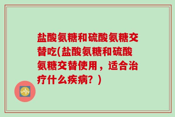 盐酸氨糖和硫酸氨糖交替吃(盐酸氨糖和硫酸氨糖交替使用，适合治疗什么疾病？)