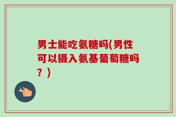 男士能吃氨糖吗(男性可以摄入氨基葡萄糖吗？)