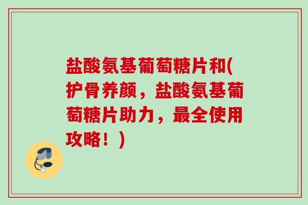 盐酸氨基葡萄糖片和(护骨养颜，盐酸氨基葡萄糖片助力，最全使用攻略！)