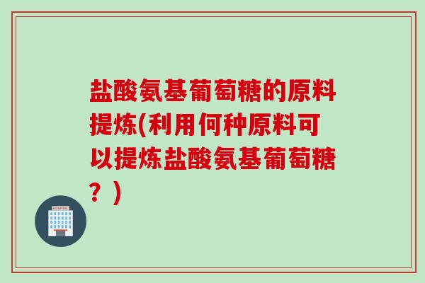 盐酸氨基葡萄糖的原料提炼(利用何种原料可以提炼盐酸氨基葡萄糖？)